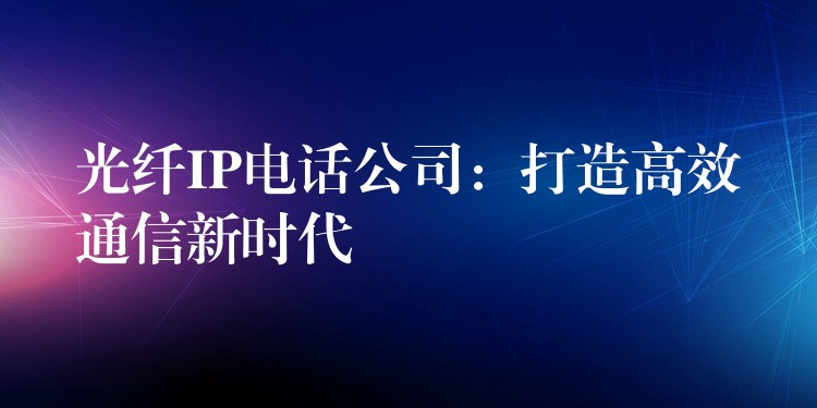  光纤IP电话公司：打造高效通信新时代
