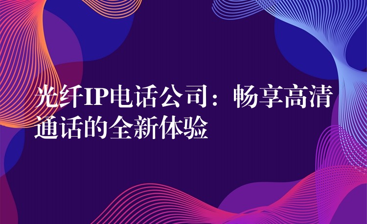  光纤IP电话公司：畅享高清通话的全新体验