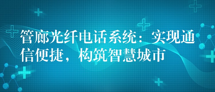 管廊光纤电话系统:实现通信便捷,构筑智慧城市 管廊光纤电话系统:实现通信便捷,构筑智慧城市