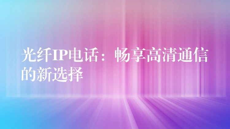 光纤IP电话:畅享高清通信的新选择 光纤IP电话:畅享高清通信的新选择