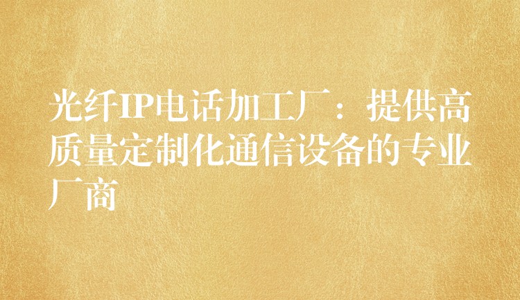  光纤IP电话加工厂：提供高质量定制化通信设备的专业厂商