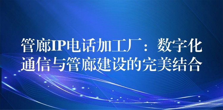管廊IP电话加工厂:数字化通信与管廊建设的完美结合 管廊IP电话加工厂:数字化通信与管廊建设的完美结合