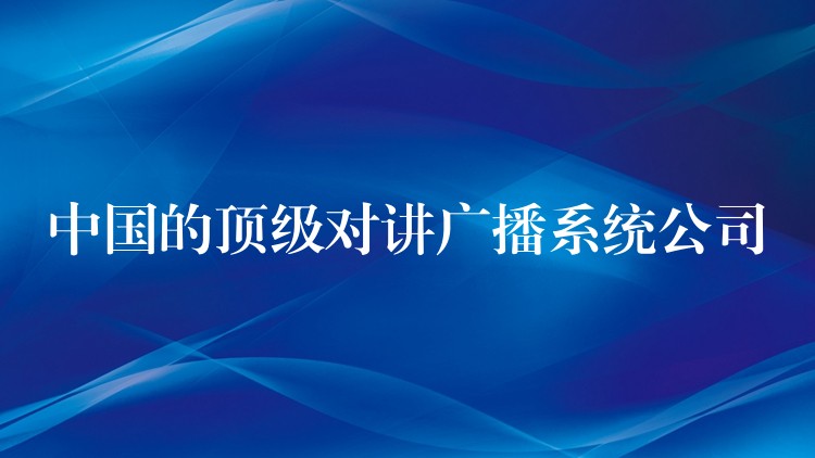 中国的顶级对讲广播系统公司 中国的顶级对讲广播系统公司