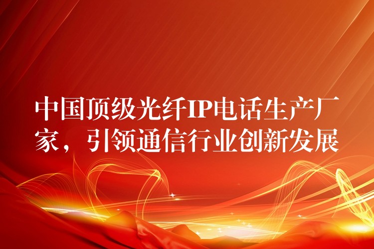  中国顶级光纤IP电话生产厂家，引领通信行业创新发展