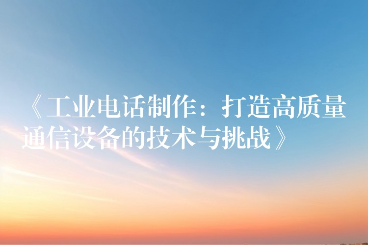 《工业电话制作:打造高质量通信设备的技术与挑战》 《工业电话制作:打造高质量通信设备的技术与挑战》