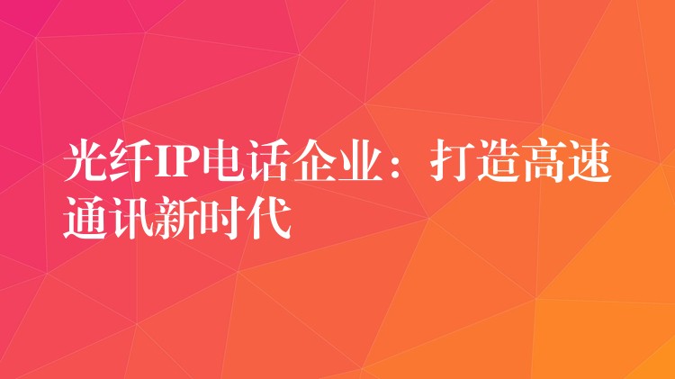 光纤IP电话企业:打造高速通讯新时代 光纤IP电话企业:打造高速通讯新时代