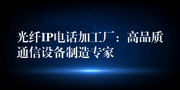 光纤IP电话加工厂:高品质通信设备制造专家 光纤IP电话加工厂:高品质通信设备制造专家