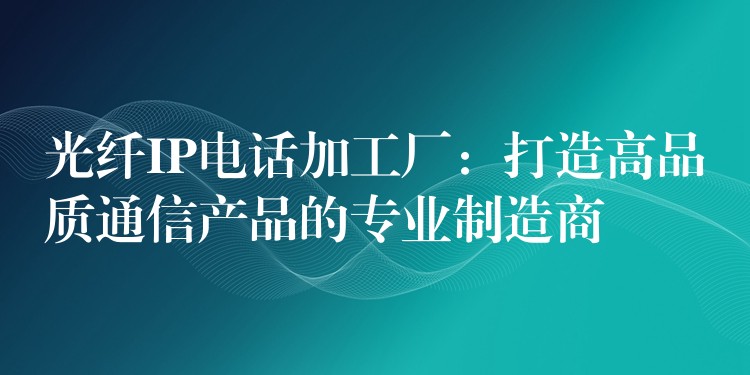  光纤IP电话加工厂：打造高品质通信产品的专业制造商