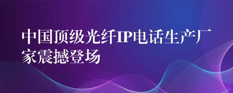 中国顶级光纤IP电话生产厂家震撼登场 中国顶级光纤IP电话生产厂家震撼登场