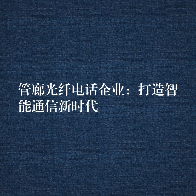 管廊光纤电话企业:打造智能通信新时代 管廊光纤电话企业:打造智能通信新时代