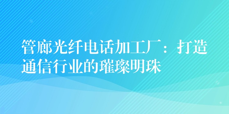 管廊光纤电话加工厂:打造通信行业的璀璨明珠 管廊光纤电话加工厂:打造通信行业的璀璨明珠
