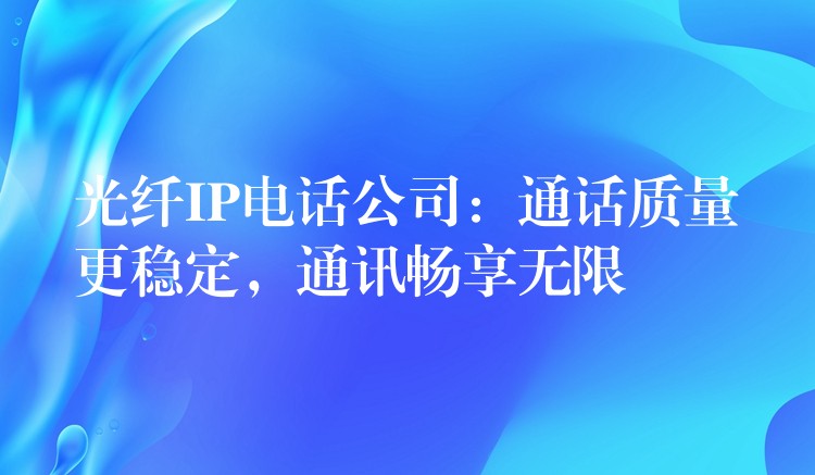 光纤IP电话公司:通话质量更稳定,通讯畅享无限 光纤IP电话公司:通话质量更稳定,通讯畅享无限