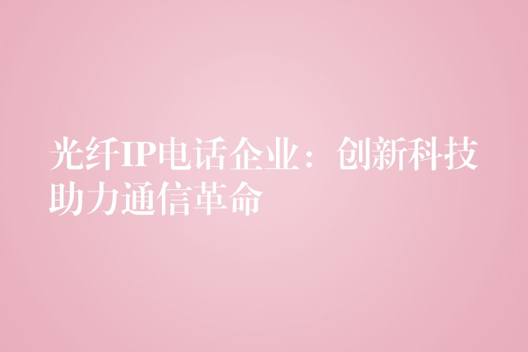 光纤IP电话企业:创新科技助力通信革命 光纤IP电话企业:创新科技助力通信革命
