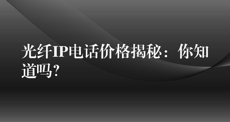 光纤IP电话价格揭秘:你知道吗? 光纤IP电话价格揭秘:你知道吗?