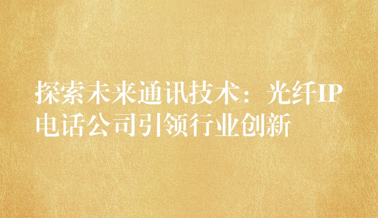 探索未来通讯技术:光纤IP电话公司引领行业创新 探索未来通讯技术:光纤IP电话公司引领行业创新