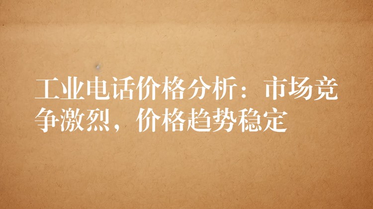  工业电话价格分析：市场竞争激烈，价格趋势稳定