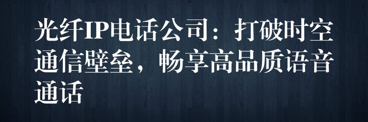 光纤IP电话公司:打破时空通信壁垒,畅享高品质语音通话 光纤IP电话公司:打破时空通信壁垒,畅享高品质语音通话