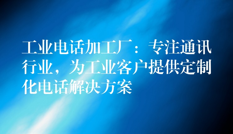 工业电话加工厂:专注通讯行业,为工业客户提供定制化电话解决方案 工业电话加工厂:专注通讯行业,为工业客户提供定制化电话解决方案