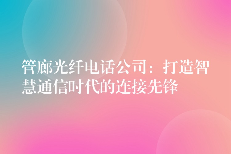 管廊光纤电话公司:打造智慧通信时代的连接先锋 管廊光纤电话公司:打造智慧通信时代的连接先锋