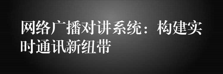 网络广播对讲系统:构建实时通讯新纽带 网络广播对讲系统:构建实时通讯新纽带