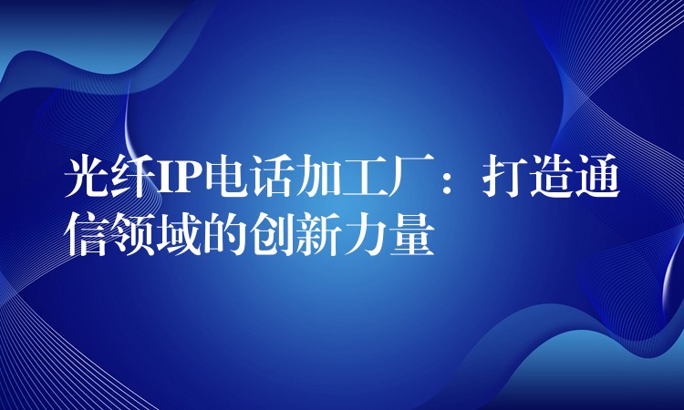 光纤IP电话加工厂:打造通信领域的创新力量 光纤IP电话加工厂:打造通信领域的创新力量