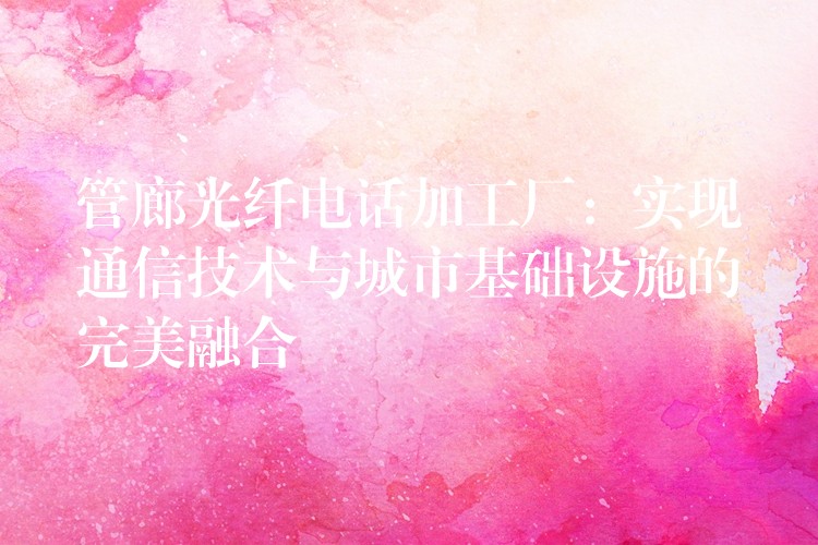 管廊光纤电话加工厂:实现通信技术与城市基础设施的完美融合 管廊光纤电话加工厂:实现通信技术与城市基础设施的完美融合