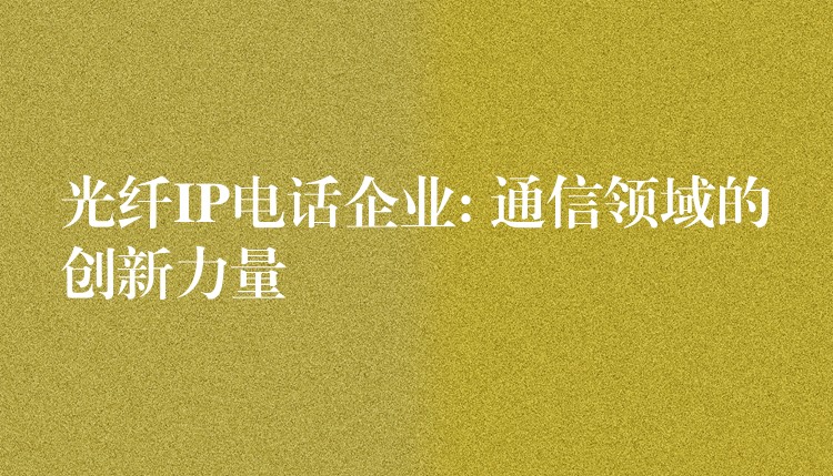 光纤IP电话企业: 通信领域的创新力量 光纤IP电话企业: 通信领域的创新力量