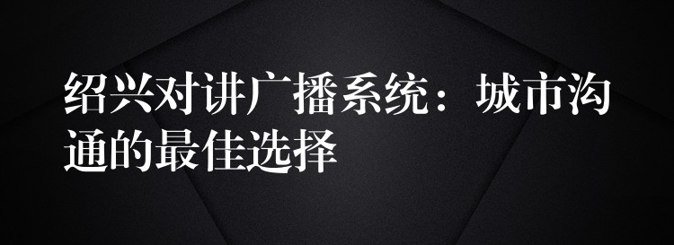 绍兴对讲广播系统:城市沟通的最佳选择 绍兴对讲广播系统:城市沟通的最佳选择