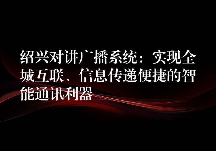  绍兴对讲广播系统：实现全城互联、信息传递便捷的智能通讯利器