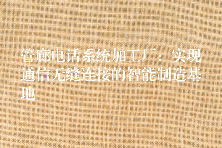  管廊电话系统加工厂：实现通信无缝连接的智能制造基地