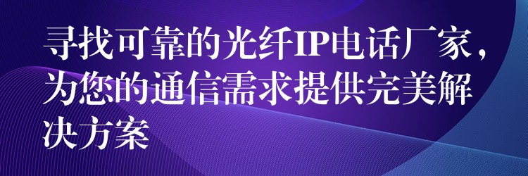 寻找可靠的光纤IP电话厂家,为您的通信需求提供完美解决方案 寻找可靠的光纤IP电话厂家,为您的通信需求提供完美解决方案