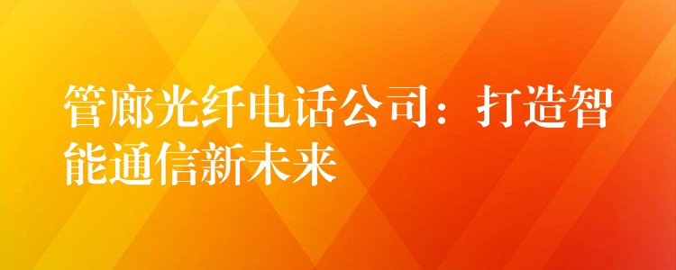 管廊光纤电话公司:打造智能通信新未来 管廊光纤电话公司:打造智能通信新未来