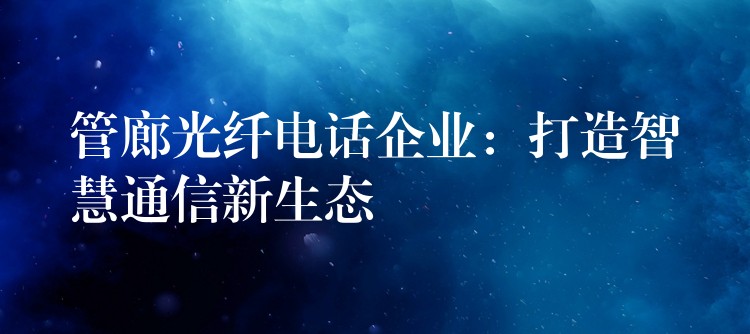 管廊光纤电话企业:打造智慧通信新生态 管廊光纤电话企业:打造智慧通信新生态
