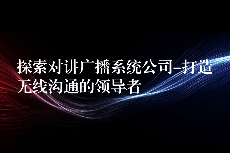 探索对讲广播系统公司-打造无线沟通的领导者 探索对讲广播系统公司-打造无线沟通的领导者