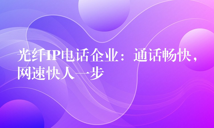 光纤IP电话企业:通话畅快,网速快人一步 光纤IP电话企业:通话畅快,网速快人一步
