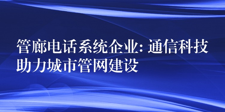 管廊电话系统企业: 通信科技助力城市管网建设 管廊电话系统企业: 通信科技助力城市管网建设