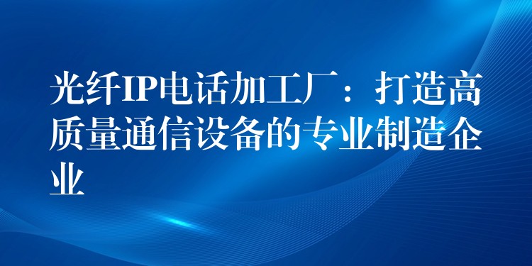  光纤IP电话加工厂：打造高质量通信设备的专业制造企业