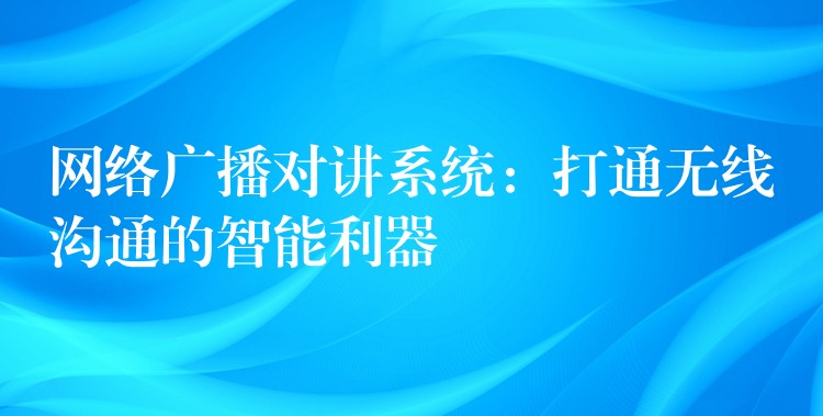 网络广播对讲系统:打通无线沟通的智能利器 网络广播对讲系统:打通无线沟通的智能利器