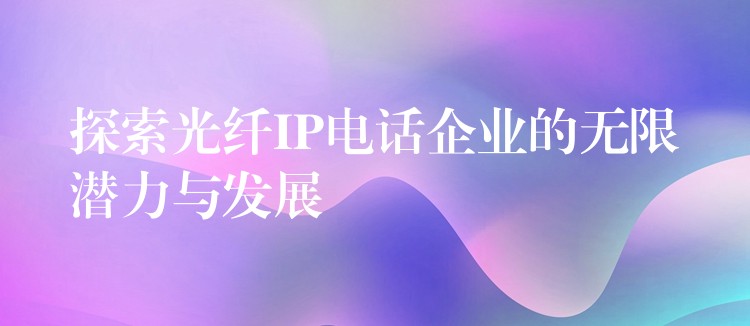 探索光纤IP电话企业的无限潜力与发展 探索光纤IP电话企业的无限潜力与发展