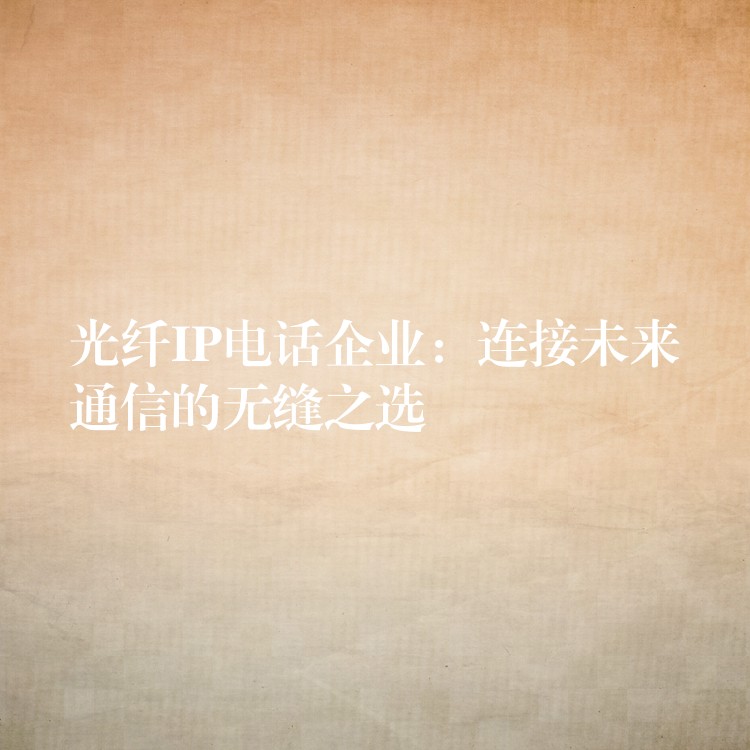 光纤IP电话企业:连接未来通信的无缝之选 光纤IP电话企业:连接未来通信的无缝之选