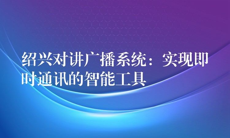 绍兴对讲广播系统:实现即时通讯的智能工具 绍兴对讲广播系统:实现即时通讯的智能工具