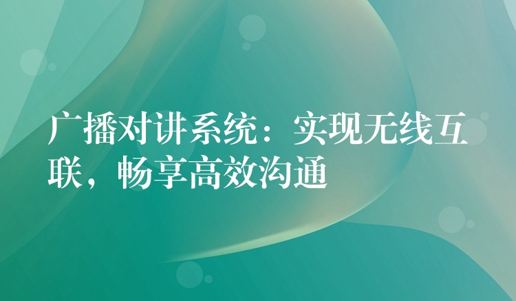 广播对讲系统:实现无线互联,畅享高效沟通 广播对讲系统:实现无线互联,畅享高效沟通