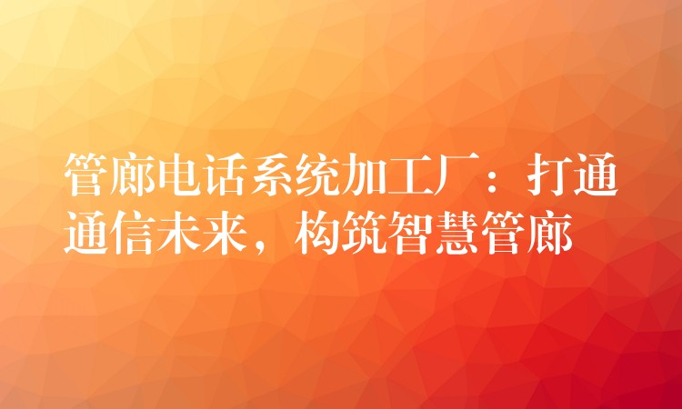  管廊电话系统加工厂：打通通信未来，构筑智慧管廊