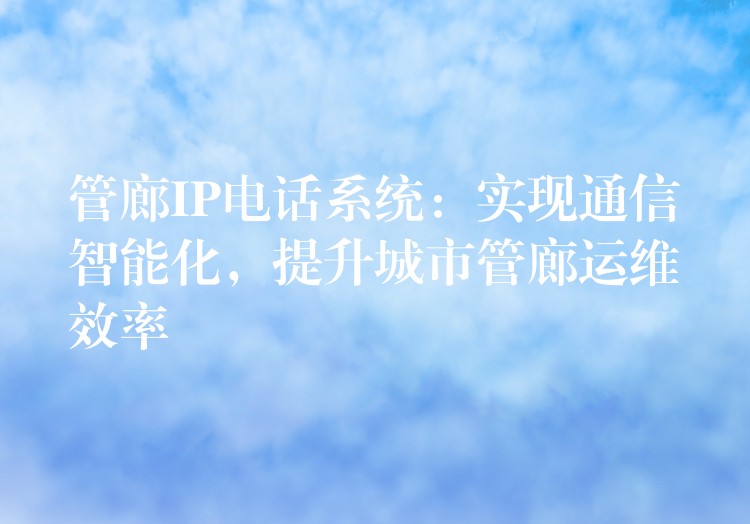 管廊IP电话系统:实现通信智能化,提升城市管廊运维效率 管廊IP电话系统:实现通信智能化,提升城市管廊运维效率