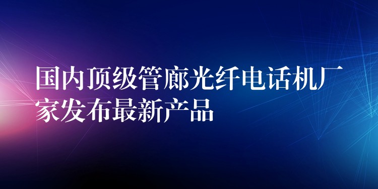 国内顶级管廊光纤电话机厂家发布最新产品 国内顶级管廊光纤电话机厂家发布最新产品