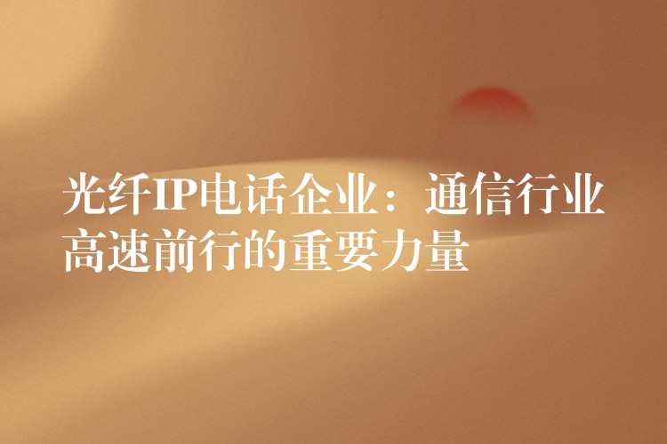 光纤IP电话企业:通信行业高速前行的重要力量 光纤IP电话企业:通信行业高速前行的重要力量