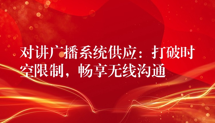 对讲广播系统供应:打破时空限制,畅享无线沟通 对讲广播系统供应:打破时空限制,畅享无线沟通