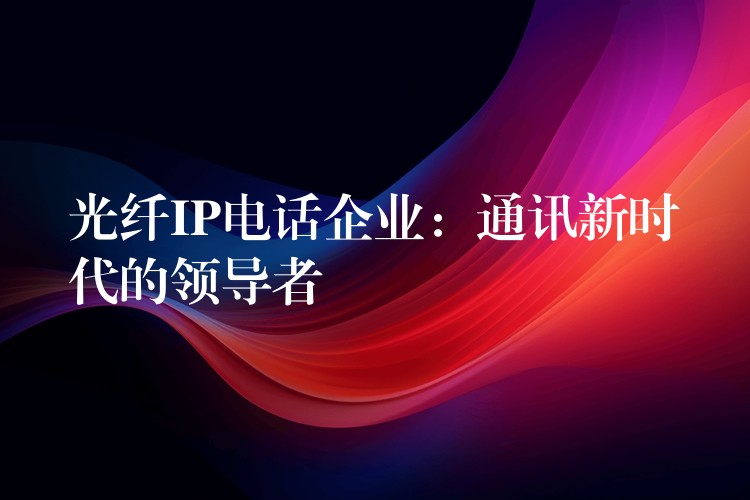光纤IP电话企业:通讯新时代的领导者 光纤IP电话企业:通讯新时代的领导者