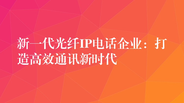  新一代光纤IP电话企业：打造高效通讯新时代