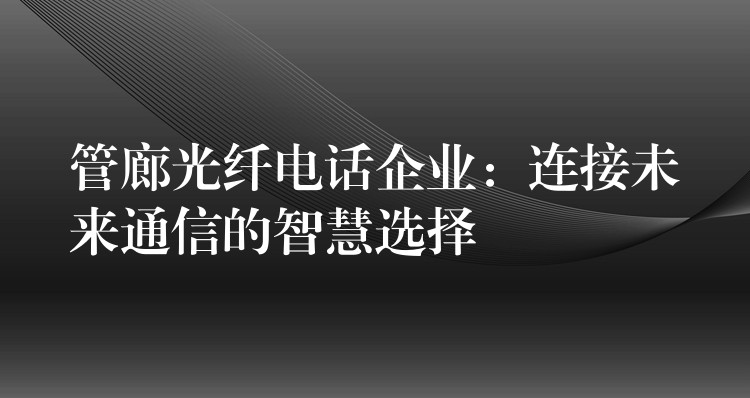 管廊光纤电话企业:连接未来通信的智慧选择 管廊光纤电话企业:连接未来通信的智慧选择